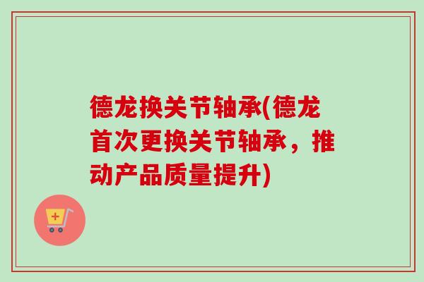 德龙换关节轴承(德龙首次更换关节轴承，推动产品质量提升)