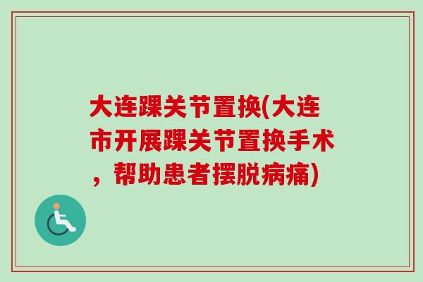 大连踝关节置换(大连市开展踝关节置换手术，帮助患者摆脱病痛)