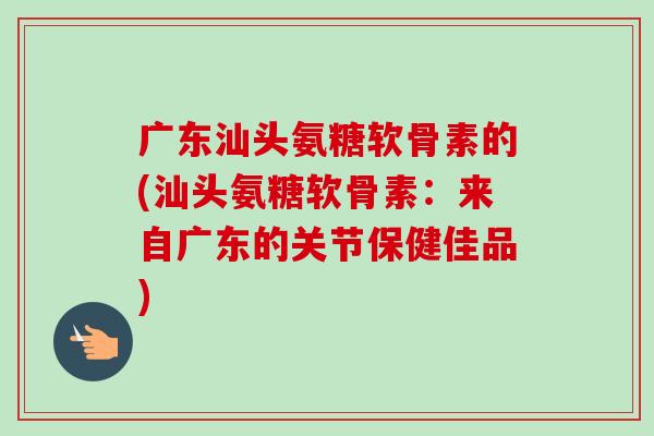 广东汕头氨糖软骨素的(汕头氨糖软骨素：来自广东的关节保健佳品)