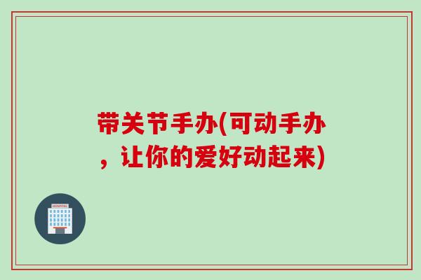 带关节手办(可动手办，让你的爱好动起来)