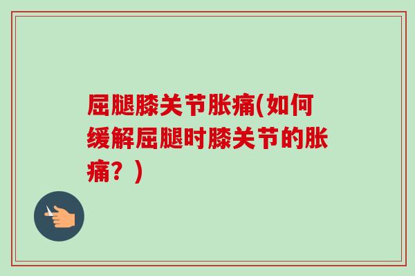 屈腿膝关节胀痛(如何缓解屈腿时膝关节的胀痛?) 屈腿膝关节胀痛(如何缓解屈腿时膝关节的胀痛?)