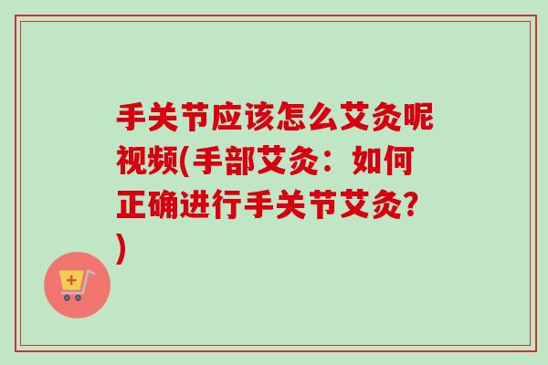 手关节应该怎么艾灸呢视频(手部艾灸：如何正确进行手关节艾灸？)