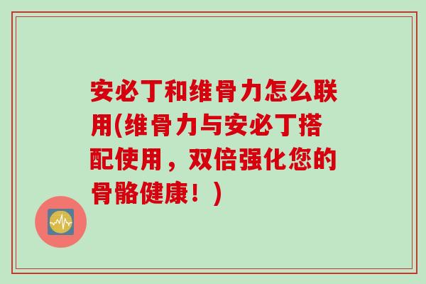 安必丁和维骨力怎么联用(维骨力与安必丁搭配使用，双倍强化您的骨骼健康！)