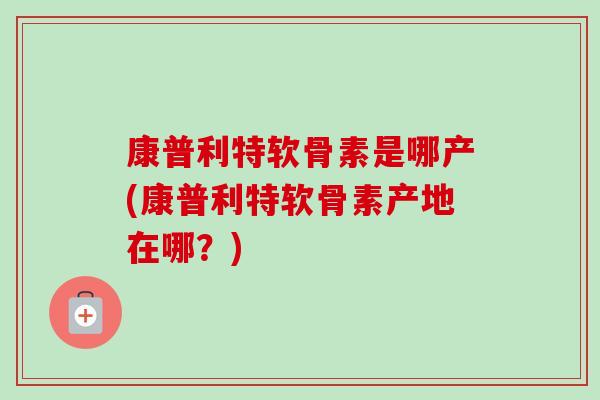 康普利特软骨素是哪产(康普利特软骨素产地在哪？)