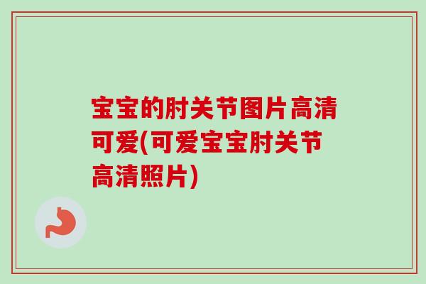 宝宝的肘关节图片高清可爱(可爱宝宝肘关节高清照片)