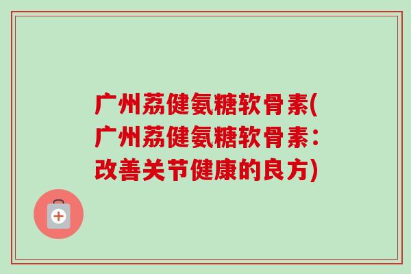 广州荔健氨糖软骨素(广州荔健氨糖软骨素：改善关节健康的良方)