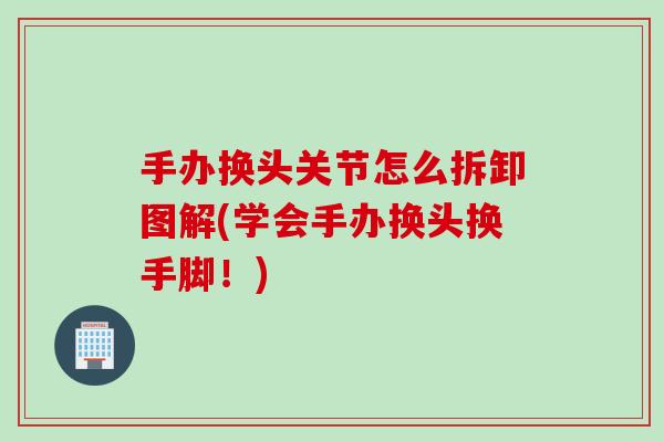 手办换头关节怎么拆卸图解(学会手办换头换手脚！)