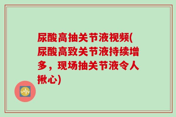 尿酸高抽关节液视频(尿酸高致关节液持续增多，现场抽关节液令人揪心)