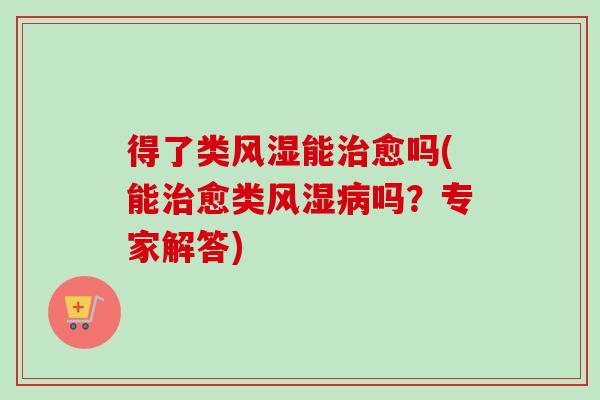 得了类风湿能治愈吗(能治愈类风湿病吗？专家解答)