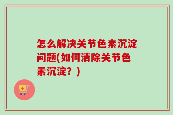 怎么解决关节色素沉淀问题(如何清除关节色素沉淀？)
