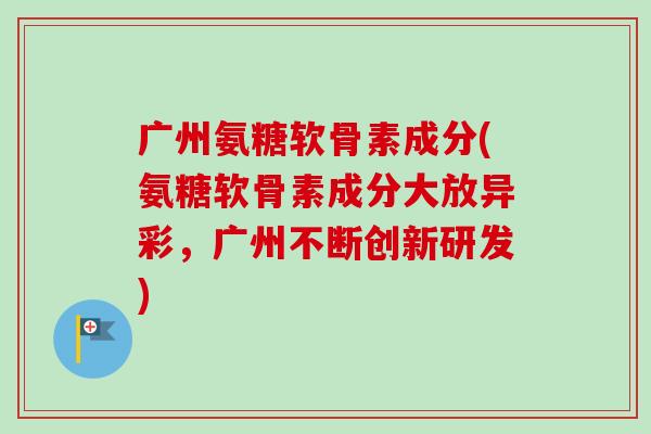 广州氨糖软骨素成分(氨糖软骨素成分大放异彩，广州不断创新研发)