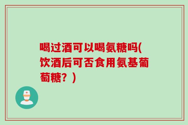 喝过酒可以喝氨糖吗(饮酒后可否食用氨基葡萄糖？)