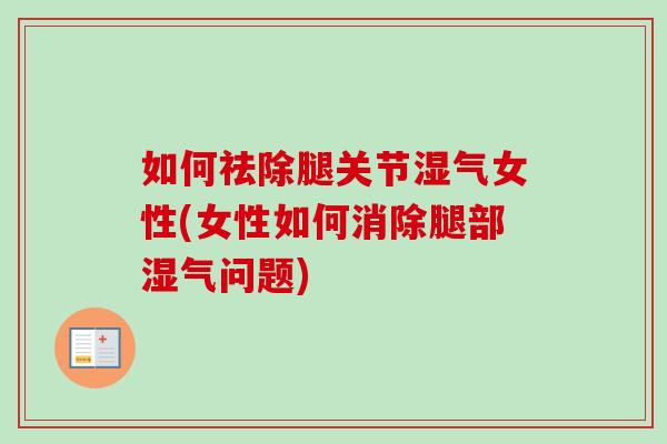 如何祛除腿关节湿气女性(女性如何消除腿部湿气问题)