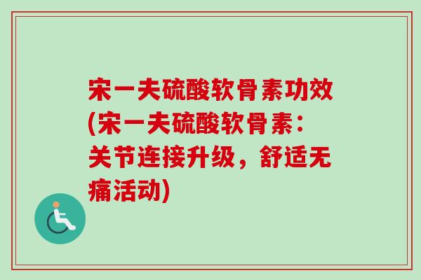 宋一夫硫酸软骨素功效(宋一夫硫酸软骨素：关节连接升级，舒适无痛活动)