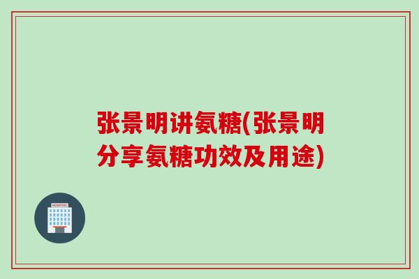张景明讲氨糖(张景明分享氨糖功效及用途)