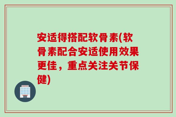 安适得搭配软骨素(软骨素配合安适使用效果更佳，重点关注关节保健)