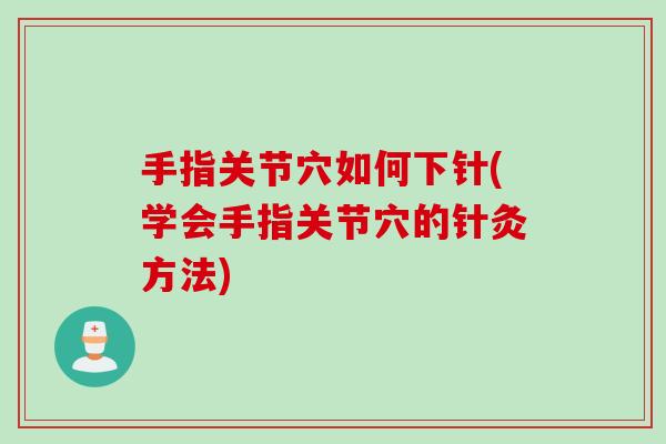 手指关节穴如何下针(学会手指关节穴的针灸方法)
