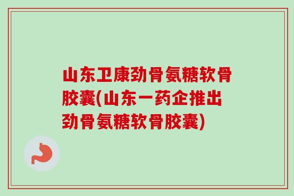 山东卫康劲骨氨糖软骨胶囊(山东一药企推出劲骨氨糖软骨胶囊)