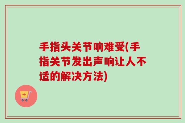 手指头关节响难受(手指关节发出声响让人不适的解决方法)