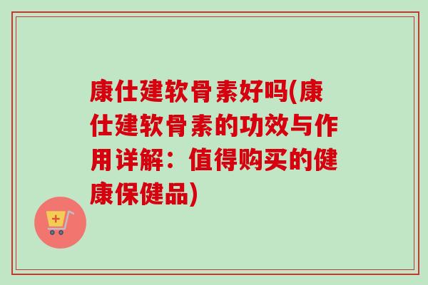 康仕建软骨素好吗(康仕建软骨素的功效与作用详解：值得购买的健康保健品)