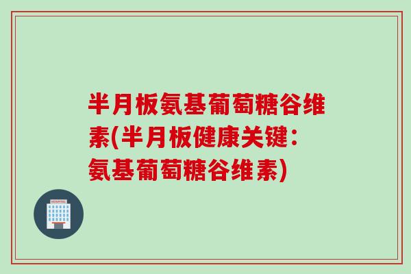 半月板氨基葡萄糖谷维素(半月板健康关键：氨基葡萄糖谷维素)