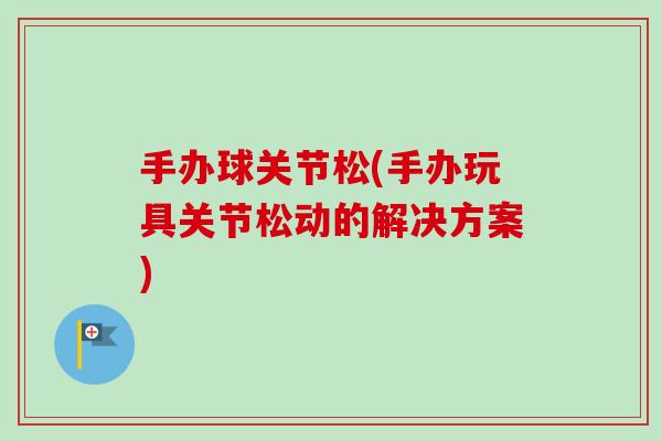 手办球关节松(手办玩具关节松动的解决方案)