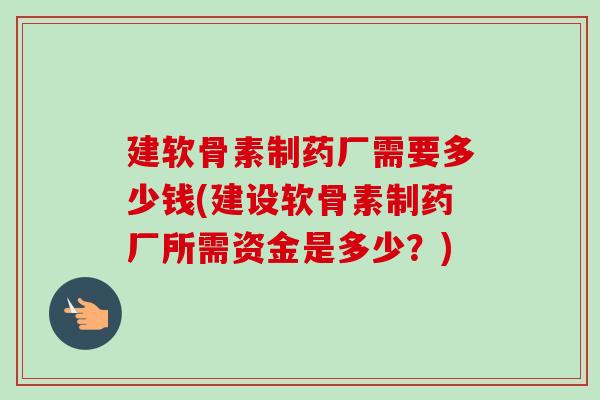 建软骨素制药厂需要多少钱(建设软骨素制药厂所需资金是多少？)