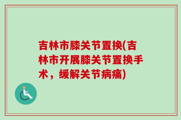 吉林市膝关节置换(吉林市开展膝关节置换手术，缓解关节病痛)