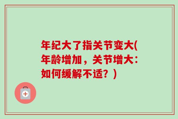 年纪大了指关节变大(年龄增加，关节增大：如何缓解不适？)