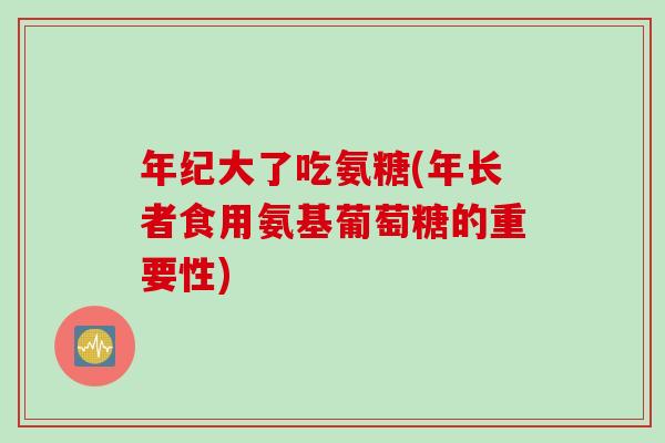 年纪大了吃氨糖(年长者食用氨基葡萄糖的重要性)