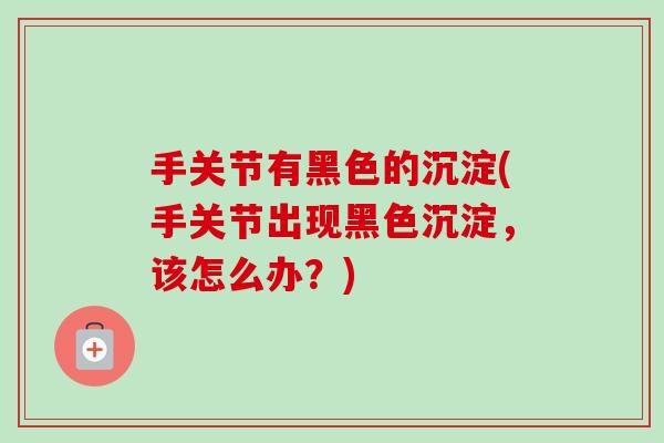 手关节有黑色的沉淀(手关节出现黑色沉淀，该怎么办？)