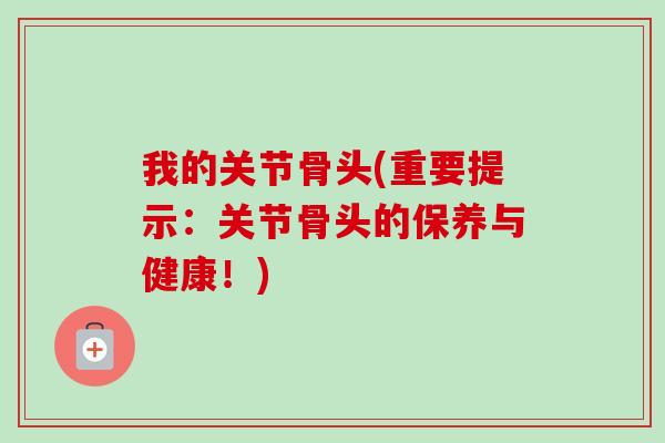 我的关节骨头(重要提示：关节骨头的保养与健康！)