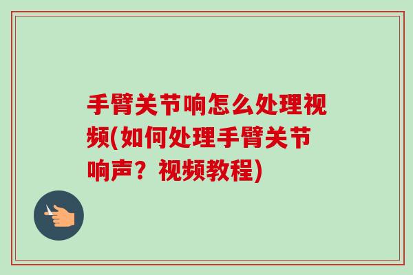 手臂关节响怎么处理视频(如何处理手臂关节响声？视频教程)