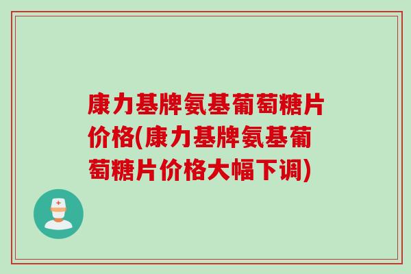 康力基牌氨基葡萄糖片价格(康力基牌氨基葡萄糖片价格大幅下调)