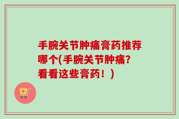 手腕关节肿痛膏药推荐哪个(手腕关节肿痛？看看这些膏药！)