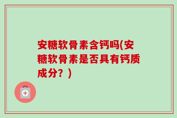 安糖软骨素含钙吗(安糖软骨素是否具有钙质成分？)