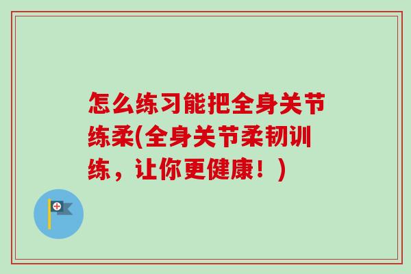 怎么练习能把全身关节练柔(全身关节柔韧训练，让你更健康！)