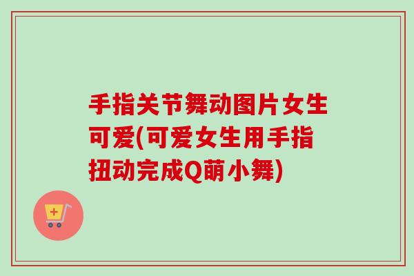 手指关节舞动图片女生可爱(可爱女生用手指扭动完成Q萌小舞)