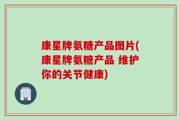 康星牌氨糖产品图片(康星牌氨糖产品 维护你的关节健康)