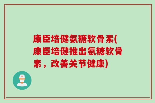 康臣培健氨糖软骨素(康臣培健推出氨糖软骨素，改善关节健康)