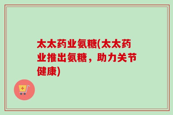 太太药业氨糖(太太药业推出氨糖，助力关节健康)
