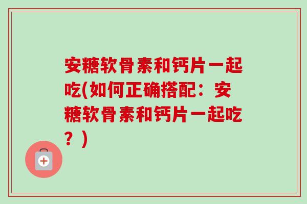安糖软骨素和钙片一起吃(如何正确搭配：安糖软骨素和钙片一起吃？)