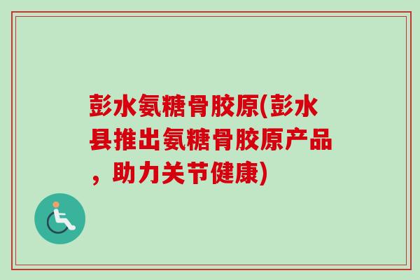 彭水氨糖骨胶原(彭水县推出氨糖骨胶原产品，助力关节健康)
