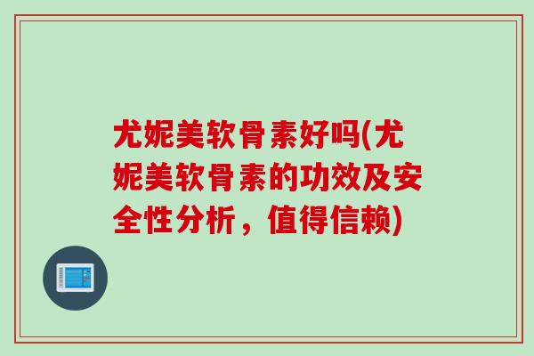 尤妮美软骨素好吗(尤妮美软骨素的功效及安全性分析，值得信赖)