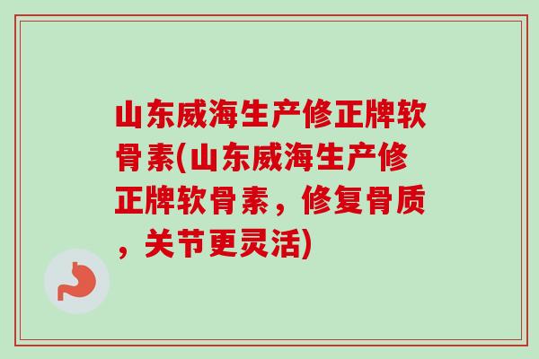 山东威海生产修正牌软骨素(山东威海生产修正牌软骨素，修复骨质，关节更灵活)