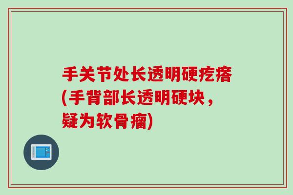 手关节处长透明硬疙瘩(手背部长透明硬块,疑为软骨瘤) 手关节处长透明硬疙瘩(手背部长透明硬块,疑为软骨瘤)
