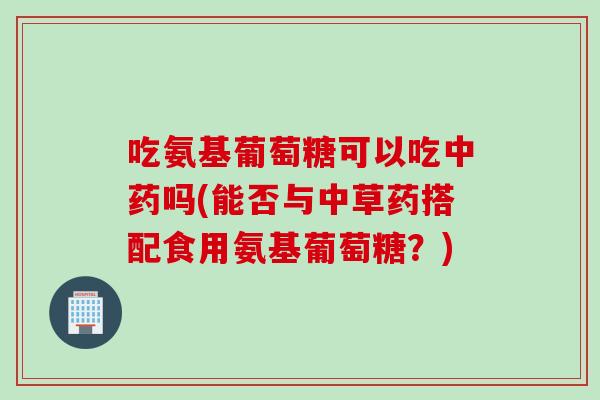 吃氨基葡萄糖可以吃中药吗(能否与中草药搭配食用氨基葡萄糖？)