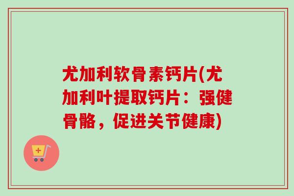 尤加利软骨素钙片(尤加利叶提取钙片：强健骨骼，促进关节健康)