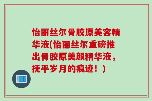 怡丽丝尔骨胶原美容精华液(怡丽丝尔重磅推出骨胶原美颜精华液，抚平岁月的痕迹！)