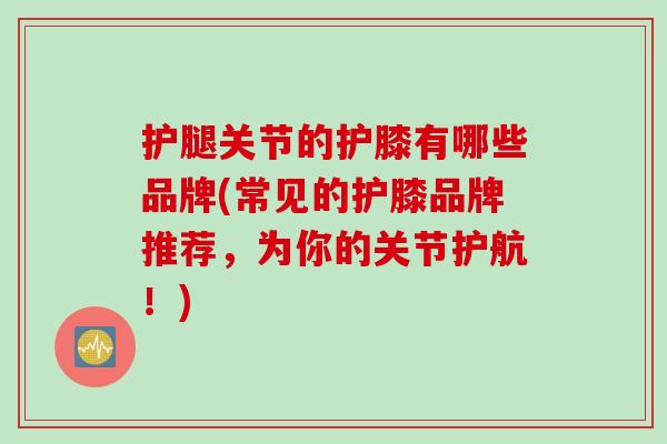 护腿关节的护膝有哪些品牌(常见的护膝品牌推荐，为你的关节护航！)